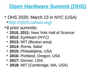Open Hardware Summit (OHS)
●
OHS 2020: March 13 in NYC (USA)
●
http://2020.oshwa.org/
●
8 prior summits:
●
2010, 2011: New York Hall of Science
●
2012: Eyebeam (NYC)
●
2013: MIT (Boston area)
●
2014: Roma, Italia!
●
2015: Philadelphia, USA
●
2016: Portland, Oregon, USA
●
2017: Denver, USA
●
2018: MIT (Cambridge, MA, USA)
 