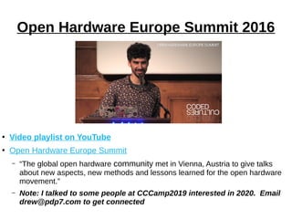 Open Hardware Europe Summit 2016
●
Video playlist on YouTube
●
Open Hardware Europe Summit
– “The global open hardware community met in Vienna, Austria to give talks
about new aspects, new methods and lessons learned for the open hardware
movement.”
– Note: I talked to some people at CCCamp2019 interested in 2020. Email
drew@pdp7.com to get connected
 