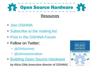 Resources
●
Join OSHWA
●
Subscribe to the mailing list
●
Post in the OSHWA Forum
●
Follow on Twitter:
– @OHSummit
– @oshwassociation
●
Building Open Source Hardware
by Alicia Gibb (executive director of OSHWA)
 
