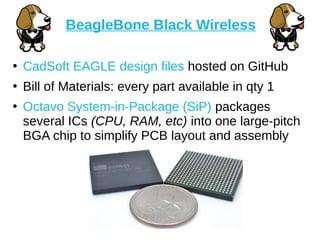 ●
CadSoft EAGLE design files hosted on GitHub
●
Bill of Materials: every part available in qty 1
●
Octavo System-in-Package (SiP) packages
several ICs (CPU, RAM, etc) into one large-pitch
BGA chip to simplify PCB layout and assembly
BeagleBone Black Wireless
 