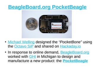 BeagleBoard.org PocketBeagle
●
Michael Welling designed the “PocketBone” using
the Octavo SiP and shared on Hackaday.io
●
In response to online demand, BeagleBoard.org
worked with GHI in Michigan to design and
manufacture a new product: the PocketBeagle
 
