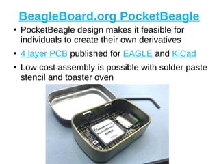 BeagleBoard.org PocketBeagle
●
PocketBeagle design makes it feasible for
individuals to create their own derivatives
●
4 layer PCB published for EAGLE and KiCad
●
Low cost assembly is possible with solder paste
stencil and toaster oven
 