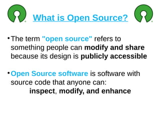 What is Open Source?
●
The term "open source" refers to
something people can modify and share
because its design is publicly accessible
●
Open Source software is software with
source code that anyone can:
inspect, modify, and enhance
 