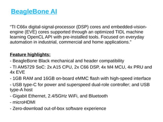 “TI C66x digital-signal-processor (DSP) cores and embedded-vision-
engine (EVE) cores supported through an optimized TIDL machine
learning OpenCL API with pre-installed tools. Focused on everyday
automation in industrial, commercial and home applications.”
Feature highlights:
- BeagleBone Black mechanical and header compatibility
- TI AM5729 SoC: 2x A15 CPU, 2x C66 DSP, 4x M4 MCU, 4x PRU and
4x EVE
- 1GB RAM and 16GB on-board eMMC flash with high-speed interface
- USB type-C for power and superspeed dual-role controller; and USB
type-A host
- Gigabit Ethernet, 2.4/5GHz WiFi, and Bluetooth
- microHDMI
- Zero-download out-of-box software experience
BeagleBone AI
 