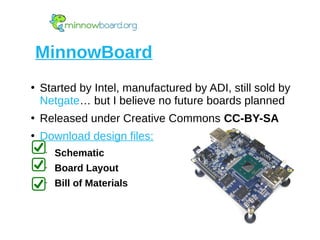 ●
Started by Intel, manufactured by ADI, still sold by
Netgate… but I believe no future boards planned
●
Released under Creative Commons CC-BY-SA
●
Download design files:
– Schematic
– Board Layout
– Bill of Materials
MinnowBoard
 
