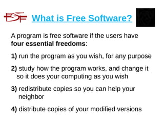 What is Free Software?
A program is free software if the users have
four essential freedoms:
1) run the program as you wish, for any purpose
2) study how the program works, and change it
so it does your computing as you wish
3) redistribute copies so you can help your
neighbor
4) distribute copies of your modified versions
 
