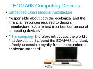 EOMA68 Computing Devices
●
Embedded Open Modular Architecture
●
“responsible about both the ecological and the
financial resources required to design,
manufacture, acquire and maintain our personal
computing devices.”
●
“This campaign therefore introduces the world’s
first devices built around the EOMA68 standard,
a freely-accessible royalty-free, unencumbered
hardware standard”
 