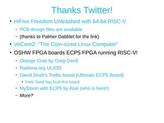 Thanks Twitter!
●
HiFive Freedom Unleashed with 64-bit RISC-V
– PCB design files are available
– (thanks to Palmer Dabblet for the link)
●
VoCore2: “The Coin-sized Linux Computer”
●
OSHW FPGA boards ECP5 FPGA running RISC-V!
– Orange Crab by Greg Davill
– Radiona.org ULX3S
– David Shah's Trellis board (Ultimate ECP5 Board)
●
Fork Sand has built this board
– MyStorm with ECP5 by Alan (who is here!)
– More?
 