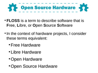 ●
FLOSS is a term to describe software that is
Free, Libre, or Open Source Software
●
In the context of hardware projects, I consider
these terms equivalent:
●
Free Hardware
●
Libre Hardware
●
Open Hardware
●
Open Source Hardware
 