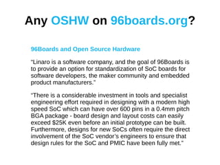 Any OSHW on 96boards.org?
96Boards and Open Source Hardware
“Linaro is a software company, and the goal of 96Boards is
to provide an option for standardization of SoC boards for
software developers, the maker community and embedded
product manufacturers.”
“There is a considerable investment in tools and specialist
engineering effort required in designing with a modern high
speed SoC which can have over 600 pins in a 0.4mm pitch
BGA package - board design and layout costs can easily
exceed $25K even before an initial prototype can be built.
Furthermore, designs for new SoCs often require the direct
involvement of the SoC vendor’s engineers to ensure that
design rules for the SoC and PMIC have been fully met.”
 