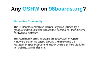 Any OSHW on 96boards.org?
Mezzanine Community:
The 96Boards Mezzanine Community was formed by a
group of individuals who shared the passion of Open-Source
hardware & software.
This community aims to create an ecosystem of Open-
Hardware platforms based around the 96Boards CE
Mezzanine Specification and also provide a unified platform
to host mezzanine designs.
 