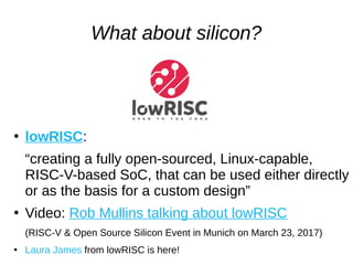 What about silicon?
●
lowRISC:
“creating a fully open-sourced, Linux-capable,
RISC-V-based SoC, that can be used either directly
or as the basis for a custom design”
●
Video: Rob Mullins talking about lowRISC
(RISC-V & Open Source Silicon Event in Munich on March 23, 2017)
●
Laura James from lowRISC is here!
 