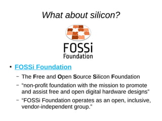 What about silicon?
●
FOSSi Foundation
– The Free and Open Source Silicon Foundation
– “non-profit foundation with the mission to promote
and assist free and open digital hardware designs”
– “FOSSi Foundation operates as an open, inclusive,
vendor-independent group.”
 