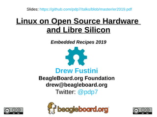 Drew Fustini
BeagleBoard.org Foundation
drew@beagleboard.org
Twitter: @pdp7
Slides: https://github.com/pdp7/talks/blob/master/er2019.pdf
Linux on Open Source Hardware
and Libre Silicon
Embedded Recipes 2019
 
