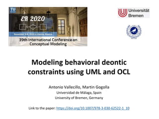 Modeling behavioral deontic
constraints using UML and OCL
Antonio Vallecillo, Martin Gogolla
Universidad de Málaga, Spain
University of Bremen, Germany
Link to the paper: https://doi.org/10.1007/978-3-030-62522-1_10
 