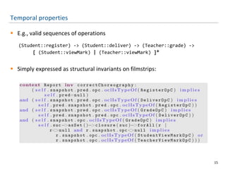 Temporal properties
 E.g., valid sequences of operations
(Student::register) -> (Student::deliver) -> (Teacher::grade) ->
[ (Student::viewMark) | (Teacher::viewMark) ]+
 Simply expressed as structural invariants on filmstrips:
15
 