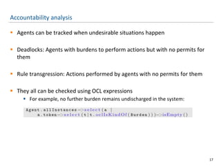 Accountability analysis
 Agents can be tracked when undesirable situations happen
 Deadlocks: Agents with burdens to perform actions but with no permits for
them
 Rule transgression: Actions performed by agents with no permits for them
 They all can be checked using OCL expressions
 For example, no further burden remains undischarged in the system:
17
 