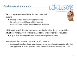 Conclusions and future work
 Explicit representation of the deontic rules and
tokens
 Instead of their implicit representation as
formulas in a modal logic, which might be
more difficult to debug, implement and maintain
 UML models with deontic tokens can be simulated to detect undesirable
situations ranging from constraint violations to deadlocks or starvation
 E.g., due to lack of permissions or non-dischargeable burdens.
 We achieve the necessary separation of concerns
 to decouple the functional specifications of a system from the deontic rules that
are applicable to it at a given moment, since the latter can evolve over time.
18
 