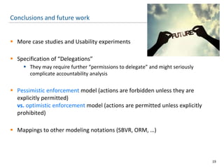 Conclusions and future work
 More case studies and Usability experiments
 Specification of “Delegations”
 They may require further “permissions to delegate” and might seriously
complicate accountability analysis
 Pessimistic enforcement model (actions are forbidden unless they are
explicitly permitted)
vs. optimistic enforcement model (actions are permitted unless explicitly
prohibited)
 Mappings to other modeling notations (SBVR, ORM, …)
19
 