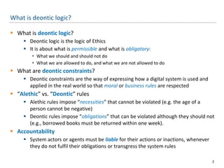 What is deontic logic?
 What is deontic logic?
 Deontic logic is the logic of Ethics
 It is about what is permissible and what is obligatory:
 What we should and should not do
 What we are allowed to do, and what we are not allowed to do
 What are deontic constraints?
 Deontic constraints are the way of expressing how a digital system is used and
applied in the real world so that moral or business rules are respected
 “Alethic” vs. “Deontic” rules
 Alethic rules impose “necessities” that cannot be violated (e.g. the age of a
person cannot be negative)
 Deontic rules impose “obligations” that can be violated although they should not
(e.g., borrowed books must be returned within one week).
 Accountability
 System actors or agents must be liable for their actions or inactions, whenever
they do not fulfil their obligations or transgress the system rules
2
 