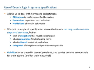 Use of Deontic logic in systems specifications
 Allows us to deal with norms and expectations
 Obligations to perform specified behaviour
 Permissions to perform such behaviour
 Prohibitions of certain behaviours
 We shift to a style of specification where the focus is not only on the concrete
steps and processes, but on
 a set of obligations that must be discharged;
 who is responsible for discharging them;
 who is allowed to do that, and when;
 Delegation of obligations and permissions is possible
 Liability can be traced in case of problems, and parties become accountable
for their actions (and for their inactions!)
3
 
