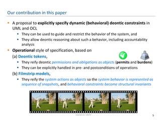 Our contribution in this paper
 A proposal to explicitly specify dynamic (behavioral) deontic constraints in
UML and OCL
 They can be used to guide and restrict the behavior of the system, and
 They allow deontic reasoning about such a behavior, including accountability
analysis
 Operational style of specification, based on
(a) Deontic tokens,
 They reify deontic permissions and obligations as objects (permits and burdens)
 They can be explicitly handled in pre- and postconditions of operations
(b) Filmstrip models,
 They reify the system actions as objects so the system behavior is represented as
sequence of snapshots, and behavioral constraints become structural invariants
5
 