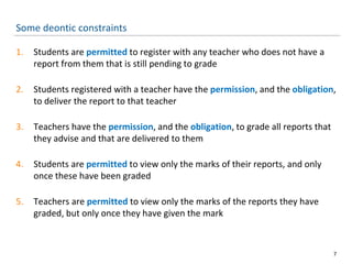 Some deontic constraints
1. Students are permitted to register with any teacher who does not have a
report from them that is still pending to grade
2. Students registered with a teacher have the permission, and the obligation,
to deliver the report to that teacher
3. Teachers have the permission, and the obligation, to grade all reports that
they advise and that are delivered to them
4. Students are permitted to view only the marks of their reports, and only
once these have been graded
5. Teachers are permitted to view only the marks of the reports they have
graded, but only once they have given the mark
7
 