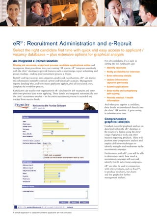 eR21: Recruitment Administration and e-Recruit
Select the right candidate first time with quick and easy access to applicant /
vacancy databases – plus extensive options for graphical analysis
An integrated e-Recruit solution                                                           For job candidates, it’s as easy as
                                                                                           surfing the net. Applicants can:
Display job vacancies, accept and process candidate applications online and
incorporate these procedures into your existing HR system. eR21 integrates seamlessly      • Identify vacancies
with the chris21 database to provide features such as mail-merge, report scheduling and    • Notify availability for interview
group emailing – making your recruitment process a breeze.
                                                                                           • Enter reference details
Identify and log vacancies into categories, grades and classifications. eR21 can display
this information instantly to reveal current and historical vacancies. Management          • Update information
reports detailing who, and how many applicants applied, plus all associated costs,           captured previously
complete the workflow process.                                                             • Submit applications
Candidates can search your organisation’s eR database for job vacancies and enter
                                                 21
                                                                                           • Enter skills and competency
their own personal data when applying. These details are integrated automatically into       self-scoring
the chris21 recruitment module – so the entire recruitment process is recorded and
                                                                                           • Provide medical / health
tracked from start to finish.
                                                                                             information
                                                                                           And when you appoint a candidate,
                                                                                           their details are transferred directly into
                                                                                           the chris21 HR module. A great saving
                                                                                           in administrative time.

                                                                                           Comprehensive
                                                                                           graphical analysis
                                                                                           Conduct powerful graphical analysis on
                                                                                           data held within the eR21 database at
                                                                                           the touch of a button using the chris21
                                                                                           range of graphical tools and other
                                                                                           business reporting products. These will
                                                                                           perform time-comparative analysis and
                                                                                           employ drill-down techniques to
                                                                                           identify strengths and weaknesses in the
                                                                                           recruitment campaign.
                                                                                           Furthermore, with eR21, you will be able
                                                                                           to determine exactly how much a
                                                                                           recruitment campaign will cost and
                                                                                           identify best-fit advertising campaigns.
                                                                                           eR21 can also be used in conjunction
                                                                                           with other products, such as ExcelTM,
                                                                                           to produce pie charts, bar charts
                                                                                           and line graphs for further
                                                                                           management analysis.




A simple approach to data entry means applicants are not confused.
 