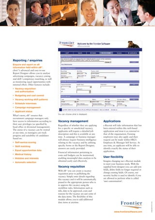 Reporting / enquiries
Enquire and report on all
information held within eR21.
chris21’s advanced and easy-to-use
Report Designer allows you to analyse
advertising campaigns, vacancy costing
and skill / competency matching, as well
as monitoring equal opportunities with
minimal effort. Other features include:
• Vacancy requisition
  and authorisation
• Budgeting and cost control
• Vacancy working shift patterns
• Schedule interviews
• Campaign management
• Applicant status
                                           You can choose what is displayed.
What’s more, eR21 ensures that
recruitment campaign managers only
have access to information according to    Vacancy management                          Applications
their user privileges (as specified by
                                           Regardless of whether they are applying     e-Recruit will take information that has
head office or divisional management).
                                           for a specific or unsolicited vacancy,      been entered within this web-based
The status of a vacancy can be viewed
                                           applicants will require a detailed job      application and treat it as external to
at any time, so managers can track
                                           description and this is available at any    that of the organisation. Existing
progress and suitability of candidates
                                           time. A campaign or business manager        employees may also apply and their
based on:
                                           will always require business intelligence   request can be made within HR21:
• Self-service scoring                     relating to the vacancy and by utilising    Employee & Manager Self Service. At
• Skill matching                           specific forms or the Report Designer,      any time, an applicant will be able to
                                           answers are easily provided.                identify exactly the status of their
• Equal opportunities data                                                             application.
                                           Financial information pertaining to
• Medical history                          costs and budgets can be maintained,
• Hobbies and interests                    enabling meaningful data analysis to be     User flexibility
                                           obtained easily and effectively.            Imagine changing our e-Recruit module
• Automatic selection
                                                                                       to meet your business needs. With the
                                           Vacancy requisition                         supplied form designer you can add new
                                                                                       fields, delete fields no longer required or
                                           With eR21 you can create a vacancy
                                                                                       change existing fields. Of course, our
                                           requisition prior to publishing the
                                                                                       security facility is used to identify if you
                                           vacancy. Simply enter details regarding
                                                                                       are allowed to perform what is called
                                           this vacancy and it will be automatically
                                                                                       ‘user customisation’.
                                           passed to the appropriate person who is
                                           to approve the vacancy using the
                                           workflow rules. Information such as
                                           title, date to be approved, costs and
                                           reasons for the vacancy are just some of
                                           the data items. The flexibility of this
                                           module allows you to add additional
                                           data items at anytime.
                                                                                                                                      CGAUK/07/07/103




                                                                                                   www.frontiersoftware.com
 
