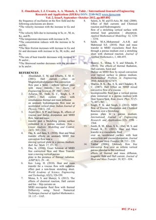 E. Omokhuale, I. J. Uwanta, A. A. Momoh, A. Tahir. / International Journal of Engineering
           Research and Applications (IJERA) ISSN: 2248-9622 www.ijera.com
                     Vol. 2, Issue5, September- October 2012, pp.885-892
the frequency of oscillation on the flow field and the   8.    Salem, A. M. and El-Aziz, M. Abd. (2008).
following conclusions are drawn:                               Effect of Hall currents and Chemical
*The velocity increases with the increase in Gc and            reaction and Hydromagnetic
Gr.                                                            flow of a stretching vertical surface with
*The velocity falls due to increasing in Sc,  , M, m,         internal heat generation / absorption.
Kc, and Pr.                                                    Applied Mathematical Modelling: 32, 1236
*The temperature decreases with increase in Pr,                – 1254.
*The concentration reduces with the increase in Sc       9.    Saleh, M.A.,Mohammed ,A.A.B. and
and Kc.                                                        Mahmoud S.E. (2010). Heat and mass
*The Skin friction increases with increase in Gc and           transfer in MHD viscoclastic fluid flow
Gr and decreases with increase in Sc, M, m,Kc, and             through a porous medium over a stretching
Pr.                                                            sheet with chemical reaction. Journal of
*The rate of heat transfer decreases with increase in          Applied Mathematics, 1, 446-455.
Pr and  ,
*The Sherwood number decreases with the increase         10.   Shateyi, S., Motsa, S. S. and Sibanda, P.
in Sc and  .                                                  (2010). The effects of thermal Radiation,
                                                               Hall currents, Soret and
REFERENCES                                                     Dufour on MHD flow by mixed convection
  1.     Aboeldahab, E. M. and Elbarby, E. M. E.               over vertical surface in porous medium.
         (2001).     Hall     current     effect   on          Mathematical Problem in Engineering,
         Magnetohydrodynamics free convection                  2010, Article ID 627475.
         flow past a Semi – infinite vertical plate      11.   Sharma, B. K., Jha, A. K. and Chaudary, R.
         with mass transfer. Int. Journ. of                    C. (2007). Hall Effect on MHD mixed
         Engineering Sciences. 39. 1641 – 1652.                convective flow of a viscous
  2.     Acharya, M., Dash, G. C., Singh, L. P.                incompressible fluid past a vertical porous
         (2001).     Hall    current     effect  with          plate immersed in a porous medium with
         simultaneous thermal and mass diffusion               Heat Source/Sink. Rom. Journ. Phys. 52 (5-
         on unsteady hydromagnetic flow near an                7), 487 - 503.
         accelerated vertical plate. Indian Journal of   12.   Singh, P. K. and Singh, J. (2012). MHD
         Physics, 75B(1), 168.                                 flow of Viscous Dissipation and Chemical
  3.     Anjali Devi, S. P. and Ganga, B., effects of          Reaction over a Stretching
         viscous and Joules dissipation and MHD                porous plate in a porous medium.
         flow, heat and mass                                   International Journal of Engineering
         transfer past a Stretching porous surface             Research and Applications.2(2). 1556 –
         embedded in a porous medium. Non –                    1564.
         Linear Analysis: Modelling and Control.         13.   Sonth, R, M., Khan, S. K., Abel, M. S. and
         14(3). 303 - 314.                                     Prasad, K. V. (2012). Heat and Mass
  4.     Das, K. and Jana, S. (2010). Heat and Mass            transfer in a viscoelastic fluid
         transfer effects on unsteady MHD free                 over an accelerated surface with heat
         convection flow near a                                source/sink and viscous dissipation. Journal
         moving vertical plate in a porous medium.             of Heat and Mass Transfer, 38, 213 – 220.
         Bull. Soc. Math. 17, 15 - 32.                   14.   Takhar (2006). Unsteady flow free
  5.     Das, K. (2010). Exact Solution of MHD                 convective flow over an infinite vertical
         free convection flow and Mass Transfer                porous platedue to the combined
         near a moving vertical porous                         effects of thermal and mass diffusion,
         plate in the presence of thermal radiation.           magnetic field and Hall current. Journal of
         AJMP.8(1). 29 – 41.                                   Heat and Mass Transfer. 39, 823 – 834.
  6.     Kai- Long, H. (2010). Heat and mass
         transfer for a viscous flow with radiation
         effect past a non-linear stretching sheet.
         World Academy of Science, Engineering
         and Technology, 62(3), 326-330.
  7.     Motsa, S. S. and Shateyi, S. (2012). The
         effects of chemical reaction, Hall current
         and Ion – Slip currents on
         MHD micropolar fluid flow with thermal
         Diffusivity using Novel Numerical
         Technique.Journal of Applied Mathematics.
         10. 115 – 1165.



                                                                                            892 | P a g e
 