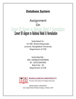 Database System
Assignment
On
Submitted To :
Sir MD. Shohel Mojumder
Lecturer, Bangladesh University
Department of CSE
Submitted By :
MD. SADIQUR RAHMAN
ID : 201531043092
Batch No : 43
Department of CSE
BANGLADESH UNIVERSITY
15/1, Iqbal Road, Mohammadpur, Dhaka-1207
 