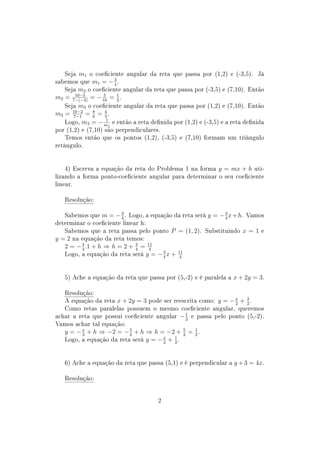 Seja m1 o coeciente angular da reta que passa por (1,2) e (-3,5). Já
sabemos que m1 = −3
4
.
Seja m2 o coeciente angular da reta que passa por (-3,5) e (7,10). Então
m2 = 10−5
7−(−3)
= − 5
10
= 1
2
.
Seja m3 o coeciente angular da reta que passa por (1,2) e (7,10). Então
m3 = 10−2
7−1
= 8
6
= 4
3
.
Logo, m3 = − 1
m1
e então a reta denida por (1,2) e (-3,5) e a reta denida
por (1,2) e (7,10) são perpendiculares.
Temos então que os pontos (1,2), (-3,5) e (7,10) formam um triângulo
retângulo.
4) Escreva a equação da reta do Problema 1 na forma y = mx + h uti-
lizando a forma ponto-coeciente angular para determinar o seu coeciente
linear.
Resolução:
Sabemos que m = −3
4
. Logo, a equação da reta será y = −3
4
x+h. Vamos
determinar o coeciente linear h:
Sabemos que a reta passa pelo ponto P = (1, 2). Substituindo x = 1 e
y = 2 na equação da reta temos:
2 = −3
4
.1 + h ⇒ h = 2 + 3
4
= 11
4
Logo, a equação da reta será y = −3
4
x + 11
4
5) Ache a equação da reta que passa por (5,-2) e é paralela a x + 2y = 3.
Resolução:
A equação da reta x + 2y = 3 pode ser reescrita como: y = −x
2
+ 3
2
.
Como retas paralelas possuem o mesmo coeciente angular, queremos
achar a reta que possui coeciente angular −1
2
e passa pelo ponto (5,-2).
Vamos achar tal equação:
y = −x
2
+ h ⇒ −2 = −5
2
+ h ⇒ h = −2 + 5
2
= 1
2
.
Logo, a equação da reta será y = −x
2
+ 1
2
.
6) Ache a equação da reta que passa (5,1) e é perpendicular a y +3 = 4x.
Resolução:
2
 