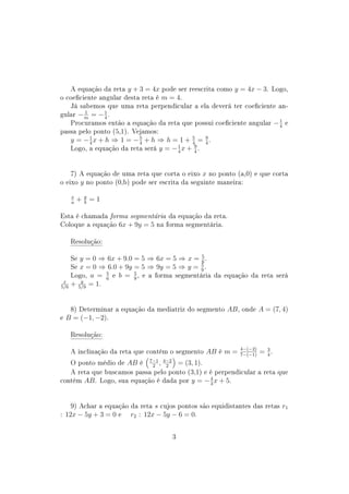 A equação da reta y + 3 = 4x pode ser reescrita como y = 4x − 3. Logo,
o coeciente angular desta reta é m = 4.
Já sabemos que uma reta perpendicular a ela deverá ter coeciente an-
gular − 1
m
= −1
4
.
Procuramos então a equação da reta que possui coeciente angular −1
4
e
passa pelo ponto (5,1). Vejamos:
y = −1
4
x + h ⇒ 1 = −5
4
+ h ⇒ h = 1 + 5
4
= 9
4
.
Logo, a equação da reta será y = −1
4
x + 9
4
.
7) A equação de uma reta que corta o eixo x no ponto (a,0) e que corta
o eixo y no ponto (0,b) pode ser escrita da seguinte maneira:
x
a
+ y
b
= 1
Esta é chamada forma segmentária da equação da reta.
Coloque a equação 6x + 9y = 5 na forma segmentária.
Resolução:
Se y = 0 ⇒ 6x + 9.0 = 5 ⇒ 6x = 5 ⇒ x = 5
6
.
Se x = 0 ⇒ 6.0 + 9y = 5 ⇒ 9y = 5 ⇒ y = 5
9
.
Logo, a = 5
6
e b = 5
9
, e a forma segmentária da equação da reta será
x
5/6
+ y
5/9
= 1.
8) Determinar a equação da mediatriz do segmento AB, onde A = (7, 4)
e B = (−1, −2).
Resolução:
A inclinação da reta que contém o segmento AB é m = 4−(−2)
7−(−1)
= 3
4
.
O ponto médio de AB é 7−1
2
, 4−2
2
= (3, 1).
A reta que buscamos passa pelo ponto (3,1) e é perpendicular a reta que
contém AB. Logo, sua equação é dada por y = −4
3
x + 5.
9) Achar a equação da reta s cujos pontos são equidistantes das retas r1
: 12x − 5y + 3 = 0 e r2 : 12x − 5y − 6 = 0.
3
 