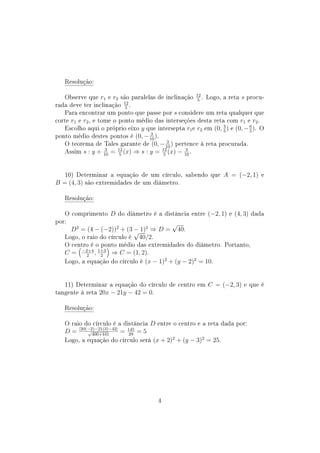 Resolução:
Observe que r1 e r2 são paralelas de inclinação 12
5
. Logo, a reta s procu-
rada deve ter inclinação 12
5
.
Para encontrar um ponto que passe por s considere um reta qualquer que
corte r1 e r2, e tome o ponto médio das interseções desta reta com r1 e r2.
Escolho aqui o próprio eixo y que intersepta r1e r2 em (0, 3
5
) e (0, −6
5
). O
ponto médio destes pontos é (0, − 3
10
).
O teorema de Tales garante de (0, − 3
10
) pertence à reta procurada.
Assim s : y + 3
10
= 12
5
(x) ⇒ s : y = 12
5
(x) − 3
10
.
10) Determinar a equação de um círculo, sabendo que A = (−2, 1) e
B = (4, 3) são extremidades de um diâmetro.
Resolução:
O comprimento D do diâmetro é a distância entre (−2, 1) e (4, 3) dada
por:
D2
= (4 − (−2))2
+ (3 − 1)2
⇒ D =
√
40.
Logo, o raio do círculo é
√
40/2.
O centro é o ponto médio das extremidades do diâmetro. Portanto,
C = −2+4
2
, 1+3
2
⇒ C = (1, 2).
Logo, a equação do círculo é (x − 1)2
+ (y − 2)2
= 10.
11) Determinar a equação do círculo de centro em C = (−2, 3) e que é
tangente à reta 20x − 21y − 42 = 0.
Resolução:
O raio do círculo é a distância D entre o centro e a reta dada por:
D = |20(−2)−21(3)−42|√
400+441
= 145
29
= 5
Logo, a equação do círculo será (x + 2)2
+ (y − 3)2
= 25.
4
 