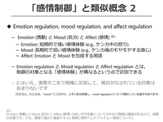 「感情制御」と類似概念 2
◆ Emotion regulation, mood regulation, and affect regulation
－ Emotion (情動) と Mood (気分) と Affect (感情) ※1
－ Emotion: 短期的で強い感情体験 (e.g., ケンカ中の怒り)
－ Mood: 長期的で弱い感情体験 (e.g., ケンカ後のモヤモヤする感じ)
－ Affect: Emotion と Mood を包括する用語
－ Emotion regulation と Mood regulation と Affect regulation とは，
制御の対象となる「感情体験」が異なるという点で区別できる
→ とはいえ，実際そこまで明確に区別して，検討がなされている印象は
あまりないです
(もちろん，たとえば，”mood” にこだわり，上手に気分誘導し，mood regulation について検討している論文もあります)
※1
Emotion (情動) と Mood (気分) と Affect (感情) の訳し方や定義についてはかなり複雑な議論があるので，留意
が必要です。でも，重要で面白い議論です (cf., 感情心理学ハンドブック p. ii 用語について)。
 