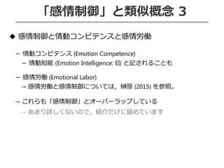 「感情制御」と類似概念 3
◆ 感情制御と情動コンピテンスと感情労働
－ 情動コンピテンス (Emotion Competence)
－ 情動知能 (Emotion Intelligence: EI) と記されることも
－ 感情労働 (Emotional Labor)
→ 感情労働と感情制御については，榊原 (2015) を参照。
→ これらも「感情制御」とオーバーラップしている
→ あまり詳しくないので，紹介だけに留めています
 