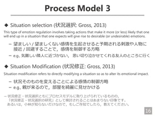 16
Process Model 3
◆ Situation selection (状況選択: Gross, 2013)
This type of emotion regulation involves taking actions that make it more (or less) likely that one
will end up in a situation that one expects will give rise to desirable (or undesirable) emotions.
－ 望ましい / 望ましくない感情を生起させると予期される刺激や人物に
接近 / 回避することで，感情を制御する方略
－ e.g., 気難しい隣人に近づかない， 思い切り泣かせてくれる友人のところに行く
◆ Situation Modification (状況修正: Gross, 2013)
Situation modification refers to directly modifying a situation so as to alter its emotional impact.
－ 状況そのものを変えることによる感情の制御方略
－ e.g., 親が来るので，部屋を綺麗に見せかける
→ 状況修正・状況選択ともにプロセスモデルに取り上げられているものの，
「状況修正・状況選択の研究」として検討されることはあまりない印象です。
あるいは，小林が知らないだけなので，もしご存知でしたら，教えてください。
 