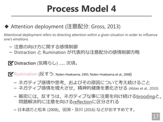17
Process Model 4
◆ Attention deployment (注意配分: Gross, 2013)
Attentional deployment refers to directing attention within a given situation in order to influence
one’s emotions.
－ 注意の向け方に関する感情制御
－ Distraction と Rumination が代表的な注意配分の感情制御方略
Distraction (気晴らし) ...... 次項。
Rumination (反すう: Nolen-Hoeksema, 1991; Nolen-Hoeksema et al., 2008)
－ ネガティブ感情や思考，およびその原因について考え続けること
－ ネガティブ感情を増大させ，精神的健康を悪化させる (Aldao et al., 2010)
－ 厳密には，反すうは，ネガティブな事に注意を向け続けるbroodingと，
問題解決的に注意を向けるreflectionに区分される
→ 日本語だと松本 (2008)，田渕・及川 (2016) などがおすすめです。
 