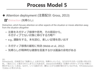 Process Model 5
◆ Attention deployment (注意配分: Gross, 2013)
Distraction (気晴らし)
Distraction, which focuses attention on other aspects of the situation or moves attention away
from the situation altogether
－ 注意をネガティブ感情や思考，その原因から，
ネガティブでない対象に移行する方略※1
－ e.g., 運動をする，本を読む，楽しい記憶を思い出す
－ ネガティブ感情の緩和に有効 (Webb et al., 2012)
－ 気晴らしが精神的な健康を促進するかは議論の余地がある
※1
Distractionは，日本語では「気晴らし」と訳される。気晴らしというと，カラオケやスポーツが思い浮かぶた
め，「遊ぶこと」と捉えられてしまうこともあるが，distractionの本質は「注意が (ネガティブでない対象に)
移行すること」にある。なので，いくら遊ぼうが，嫌なことから注意が逸らせていなければ，それはdistraction
ではないと考えられる。
 