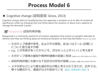 Process Model 6
◆ Cognitive change (認知変容: Gross, 2013)
Cognitive change refers to modifying how one appraises a situation so as to alter its emotional
significance, either by changing how one thinks about the situation or about one’s capacity to
manage the demands it poses.
Reappraisal (認知的再評価)
Reappraisal is a commonly used form of emotion regulation that centers on people’s attempts to
reframe how they are thinking about an emotional situation so that they feel better (Ford ＆ Troy, 2019).
－ ネガティブ感情や思考，およびその原因，あるいはゴール (目標) に
について捉え直す方略
－ e.g., この失敗があったからこそ，次はもっと上手くいくと考え直す
－ ネガティブ感情の緩和や精神的健康の促進に有効 (Aldao et al., 2010; Webb et al., 2012)
－ 認知的再評価にも様々な下位区分の存在が指摘 (日本語だと 榊原, 2014 がおすすめです)
－ メタ分析などにより最も適応的な方略と考えられてきたが，近年では，
様々な観点から，議論がなされ始めている 【後述: 感情制御と適応 2】
 