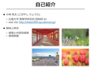 自己紹介
◆ 小林 亮太 (こばやし りょうた)
－ 広島大学 教育学研究科 認知研 D2
－ web site: http://rkoba1993.wp.xdomain.jp/
◆ 興味と研究
－ 感情と内受容感覚
－ 感情制御
 