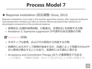 20
Process Model 7
◆ Response modulation (反応調整: Gross, 2013)
Response modulation, occurs late in the emotion-generative process, after response tendencies
have already been initiated, and refers to directly influencing experiential, behavioral, or
physiological components of the emotional response.
－ 感情反応 (主観的感情体験，行動表出，生理反応) を制御する方略
－ Avoidance と Expressive suppression が代表的な反応調整の方略
Avoidance (回避)
－ ネガティブな感情，およびその原因から回避する方略
－ 短期的にはネガティブ感情が低減するが，回避によって問題そのものや
対人関係が悪化することもあり，長期的には不適応に繋がる
－ Acceptance and Commitment Therapy (ACT) の重要概念でもある
→ この場合，「体験の回避」みたいに記されることが多い印象です。
 