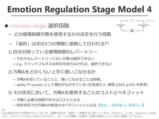 Emotion Regulation Stage Model 4
◆ selection stage: 選択段階
－ どの感情制御方略を使用するかの決定を行う段階
－ 「選択」は次の3つの情報に依拠して行われる※1
1) 自分の持っている感情制御のレパートリー
→ そもそもレパートリーにない方略は選択できない
→ e.g., マインドフルネスの存在を知らなければ，選択できない
2) 方略Aをどのくらい上手に使いこなせるか
→ 方略Aを知っていることと，使いこなせることは別物。
→ ability や success として検討がなされている (日本語だと, 榊原 (2019, p354) を参考)
3) その状況において，方略Aを使用することのコストとベネフィット
→ 方略に必要な時間や労力はコストになる
→ 特定状況での方略Aの有効さはベネフィットとなる【後述 > 再評価 vs, 気晴らし】
※1
Gross論文の中では明言されていないが，習慣や好みも「選択」に影響すると思っています。ちなみに，ここも，Gross et al. (2019)
では，このスライドの1と2をまとめたものと，3の「2つの情報」を選択に必要な情報としている点に留意してください。
 