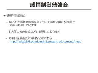 感情制御勉強会
◆ 感情制御勉強会
－ ゆるりと感情や感情制御について話せる場になれば と
企画・開催しています
－ 他大学の方の参加なども歓迎しております
－ 開催日程や過去の資料などはこちら
: http://rkoba1993.wp.xdomain.jp/research/documents/hoer/
 