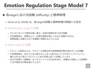 31
Emotion Regulation Stage Model 7
◆ 各stageにおける困難 (difficulty) と精神病理
－ Gross et al. (2019) は，各stageの困難と精神病理の関連にも言及
－ Identification stage の 困難
－ アレキシサイミア傾向が高い者は，自身の感情の気づきが困難
－ 不安障害者は，実際以上に，自身の感情が激しいものと認識するため，
感情制御に必要なコストを過剰に見積もることになる
－ Select stage の 困難
－ アルコール依存の人は，アルコール摂取以外の感情制御方略を見出すことが困難
－ 不安障害者は，先のことを心配することを (心配することでネガティブイベントに
備えられると考え) ベネフィットある方略と誤って評価してしまう
－ 社交不安者は「短期的」なベネフィットにのみ目を向け，(体験の) 回避という長期的
には不適応な方略を選んでしまう
 