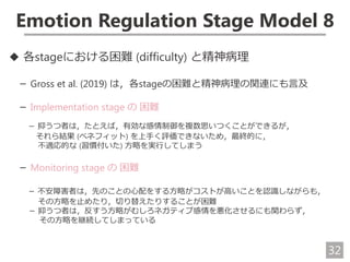 32
Emotion Regulation Stage Model 8
◆ 各stageにおける困難 (difficulty) と精神病理
－ Gross et al. (2019) は，各stageの困難と精神病理の関連にも言及
－ Implementation stage の 困難
－ 抑うつ者は，たとえば，有効な感情制御を複数思いつくことができるが，
それら結果 (ベネフィット) を上手く評価できないため，最終的に，
不適応的な (習慣付いた) 方略を実行してしまう
－ Monitoring stage の 困難
－ 不安障害者は，先のことの心配をする方略がコストが高いことを認識しながらも，
その方略を止めたり，切り替えたりすることが困難
－ 抑うつ者は，反すう方略がむしろネガティブ感情を悪化させるにも関わらず，
その方略を継続してしまっている
 