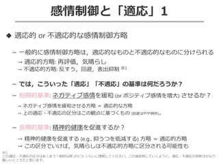 38
感情制御と「適応」1
◆ 適応的 or 不適応的な感情制御方略
－ 一般的に感情制御方略は，適応的なものと不適応的なものに分けられる
→ 適応的方略: 再評価，気晴らし
→ 不適応的方略: 反すう，回避，表出抑制 ※1
－ では，こういった「適応」「不適応」の基準は何だろうか？
－ 短期的基準: ネガティブ感情を緩和 (or ポジティブ感情を増大) させるか？
→ ネガティブ感情を緩和させる方略 ＝ 適応的な方略
→ 上の適応・不適応の区分はこの観点に基づくもの (回避はやや例外)。
－ 長期的基準: 精神的健康を促進するか？
→ 精神的健康を促進する (e.g., 抑うつを低減する) 方略 ＝ 適応的方略
→ この区分でいけば，気晴らしは不適応的方略に区分される可能性も
※1
この適応・不適応の区分はあくまで一般的な例 (の1つ) くらいに理解してください。この後説明していくように，適応・不適応の判断はかなり
難しいところだと思います。
 