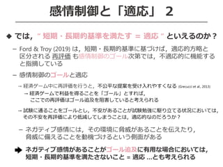 感情制御と「適応」 2
◆ では，“ 短期・長期的基準を満たす ＝ 適応 “ といえるのか？
－ Ford & Troy (2019) は，短期・長期的基準に基づけば，適応的方略と
区分される 再評価 も感情制御のゴール次第では，不適応的に機能する
と指摘している
－ 感情制御のゴールと適応
→ 経済ゲーム中に再評価を行うと，不公平な提案を受け入れやすくなる (Grecucci et al., 2013)
→ 経済ゲームで利益を得ることを「ゴール」とすれば，
ここでの再評価はゴール追及を阻害していると考えられる
→ 試験に通ることをゴールとし，不安があることが試験勉強に駆り立てる状況においては，
その不安を再評価により低減してしまうことは，適応的なのだろうか？
－ ネガティブ感情には，その環境に脅威があることを伝えたり，
脅威に備えることを動機づけるという側面がある
ネガティブ感情があることがゴール追及に有用な場合においては，
短期・長期的基準を満たさないこと = 適応 …とも考えられる
 