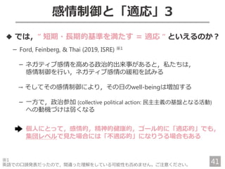 感情制御と「適応」3
◆ では，“ 短期・長期的基準を満たす ＝ 適応 “ といえるのか？
－ Ford, Feinberg, & Thai (2019, ISRE) ※1
－ ネガティブ感情を高める政治的出来事があると，私たちは，
感情制御を行い，ネガティブ感情の緩和を試みる
→ そしてその感情制御により，その日のwell-beingは増加する
－ 一方で，政治参加 (collective political action: 民主主義の基盤となる活動)
への動機づけは弱くなる
個人にとって，感情的，精神的健康的，ゴール的に「適応的」でも，
集団レベルで見た場合には「不適応的」になりうる場合もある
※1
英語での口頭発表だったので，間違った理解をしている可能性も否めません。ご注意ください。
41
 