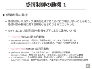 44
感情制御の動機 1
◆ 感情制御の動機
－ 感情制御はネガティブ感情を低減するために行う場合が多いこともあり，
感情制御の動機に関する研究はあまりなされてこなかった
－ Tamir (2016) は感情制御の動機を以下のように区分している
－ Hedonic motives (快楽的動機)
－ prohedonic motives：ポジティブ感情を求め，ネガティブ感情を避ける
－ contrahedonic motives：ポジティブ感情を避け，ネガティブ感情を求める
－ Instrumental motives (道具的動機)
－ perfomance motives：ゴール追及のために，感情制御をする動機
－ epistemic motives：情報を得るために，感情を感じ (or 制御し) ようとする動機
－ social motives：社会的関係を維持，形成することを目的とした感情制御の動機
－ eudaimonic motives：自律や能力の獲得，人生の意味の強化のための感情制御の動機
 